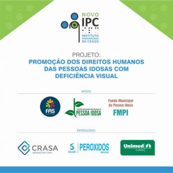 Card de divulgao do Projeto Promoo dos Direitos Humanos das Pessoas Idosas com Deficincia Visual com fundo predominantemente branco, utilizando as cores do IPC. No canto superior esquerdo e direito h dois tringulos decorativos na cor verde com crculos em verde claro em seu interior. Centralizado acima a logo do IPC, abaixo o ttulo do projeto. Na parte inferior os apoiadores, sendo, da esquerda para direita os logos FAS; Conselho Municipal dos Direitos da Pessoa Idosa e Fundo Municipal do Idoso. Abaixo os patrocinadores da esquerda para direita os logos da Crasa Infraestrutura; Perxidos do Brasil e Unimed. Fechando o card uma tarja azul na horizontal.