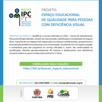 Card na cor branca com bordas em azul claro, mostra em destaque a direita, logo marca do IPC e a  esquerda identificao do projeto: Espao educacional de qualidade para pessoas com deficincia visual.

Abaixo objetivo do projeto: Qualificar o servio ofertado no CAEE  Centro de Atendimento Educacional Especializado, atravs da manuteno, substituio e revitalizao do espao fsico. Garantia de um espao mais seguro para as crianas e adolescentes, proporcionar a manuteno predial necessria para sua conservao, resultando em um espao arejado e convidativo para dar sequncia no servio ofertado e, assim, dar continuidade na qualificao. Atender aproximadamente 40 crianas e adolescentes com deficincia visual de ambos os sexos na faixa etria entre 0 e 17 anos.

Em destaque na cor branca sobre tarja verde claro, formulrio para doaes e link de acesso.

Em seguida telefone de contato (41)3342-6690 e e-mail: novoipc@novoipc.org.br

Ao final,  logomarcas de apoio, prefeitura de Curitiba, FAS e Comtiba.