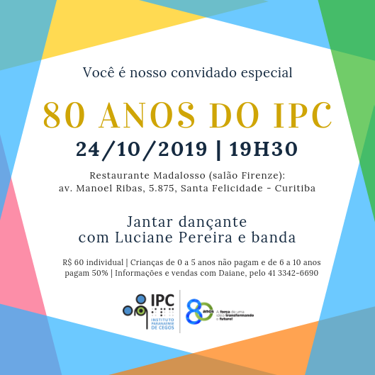 Descrição: a imagem tem a parte central em branco e, nas quatro laterais, recortes retos geométricos que se interpassam, como se fossem vários quadrados sobrepostos com as pontas desencontradas. Têm as cores azul claro e verde claro, amarelo, rosa e laranja. O texto está centralizado, na cor azul escuro e dourado na chamada principal: “Você é nosso convidado especial. 80 anos do IPC (na cor dourada). 24/10/2019. 19h30. Restaurante Madalosso (salão Firenze): av. Manoel Ribas, 5.875, Santa Felicidade - Curitiba. Jantar dançante com Luciane Pereira e banda. R$ 60 individual. Crianças de 0 a 5 anos não pagam e de 6 a 10 anos pagam 50%. Informações e vendas com Daiane, pelo 41 3342-6690.” No rodapé do convite, centralizado, está o logo do IPC, ao lado direito dele está o selo dos 80 anos e ao lado direito dele está o slogan “A força de uma ideia transformando o futuro”.